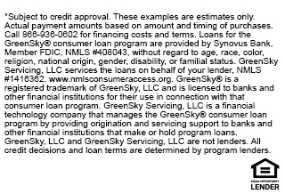 *Subject to credit approval. These examples are estimates only. Actual payment amounts based on amount and timing of purchases. Call 866-936-0602 for financing costs and terms. Loans for the GreenSky® consumer loan program are provided by Synovus Bank, Member FDIC, NMLS #408043, without regard to age, race, color, religion, national origin, gender, disability, or familial status. GreenSky Servicing, LLC services the loans on behalf of your lender, NMLS #1416362. www.nmlsconsumeraccess.org. GreenSky® is a registered trademark of GreenSky, LLC and is licensed to banks and other financial institutions for their use in connection with that consumer loan program. GreenSky Servicing, LLC is a financial technology company that manages the GreenSky® consumer loan program by providing origination and servicing support to banks and other financial institutions that make or hold program loans. GreenSky, LLC and GreenSky Servicing, LLC are not lenders. All credit decisions and loan terms are determined by program lenders.